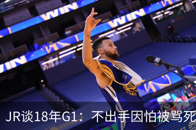 JR谈18年G1：不出手因怕被骂死 老詹拿钱多该他投 他到现在还生气
